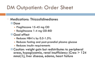DM Outpatient: Order Sheet
Medications: Thiazolidinediones
¤ Dose
■ Pioglitazone 15-45 mg OD
■ Rosiglitazone 1-4 mg OD-BID
¤ Goal effect
■ Reduces HBA1c by 0.5-1.5%
■ Reduces fasting and post-prandial plasma glucose
■ Reduces insulin requirements
¤ Caution: weight gain but redistributes to peripheral
areas, hypoglycemia, renal insufficiency (Crea > 124
mmol/L), liver disease, edema, heart failure
 
