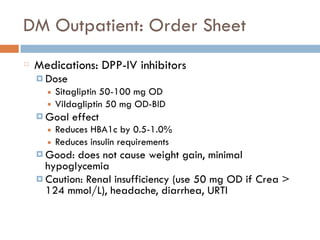 DM Outpatient: Order Sheet
Medications: DPP-IV inhibitors
¤ Dose
■ Sitagliptin 50-100 mg OD
■ Vildagliptin 50 mg OD-BID
¤ Goal effect
■ Reduces HBA1c by 0.5-1.0%
■ Reduces insulin requirements
¤ Good: does not cause weight gain, minimal
hypoglycemia
¤ Caution: Renal insufficiency (use 50 mg OD if Crea >
124 mmol/L), headache, diarrhea, URTI
 