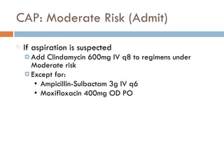 CAP: Moderate Risk (Admit)
If aspiration is suspected
¤ Add Clindamycin 600mg IV q8 to regimens under
Moderate risk
¤ Except for:
• Ampicillin-Sulbactam 3g IV q6
• Moxifloxacin 400mg OD PO
 