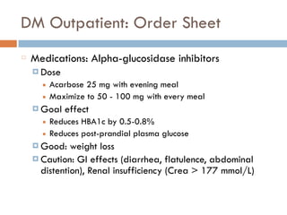 DM Outpatient: Order Sheet
Medications: Alpha-glucosidase inhibitors
¤ Dose
■ Acarbose 25 mg with evening meal
■ Maximize to 50 - 100 mg with every meal
¤ Goal effect
■ Reduces HBA1c by 0.5-0.8%
■ Reduces post-prandial plasma glucose
¤ Good: weight loss
¤ Caution: GI effects (diarrhea, flatulence, abdominal
distention), Renal insufficiency (Crea > 177 mmol/L)
 