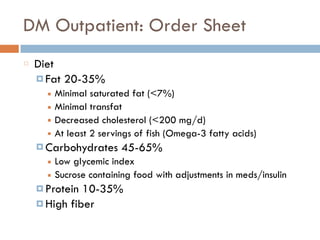 DM Outpatient: Order Sheet
Diet
¤ Fat 20-35%
■ Minimal saturated fat (<7%)
■ Minimal transfat
■ Decreased cholesterol (<200 mg/d)
■ At least 2 servings of fish (Omega-3 fatty acids)
¤ Carbohydrates 45-65%
■ Low glycemic index
■ Sucrose containing food with adjustments in meds/insulin
¤ Protein 10-35%
¤ High fiber
 