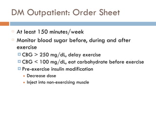 DM Outpatient: Order Sheet
At least 150 minutes/week
Monitor blood sugar before, during and after
exercise
¤ CBG > 250 mg/dL, delay exercise
¤ CBG < 100 mg/dL, eat carbohydrate before exercise
¤ Pre-exercise insulin modification
■ Decrease dose
■ Inject into non-exercising muscle
 