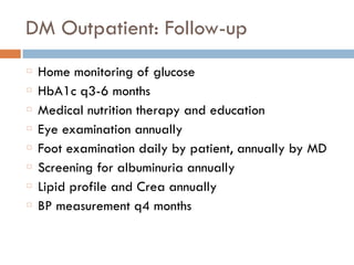 DM Outpatient: Follow-up
Home monitoring of glucose
HbA1c q3-6 months
Medical nutrition therapy and education
Eye examination annually
Foot examination daily by patient, annually by MD
Screening for albuminuria annually
Lipid profile and Crea annually
BP measurement q4 months
 