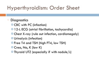 Hyperthyroidism: Order Sheet
Diagnostics
¤ CBC with PC (infection)
¤ 12-L ECG (atrial fibrillation, tachycardia)
¤ Chest X-ray (rule out infection, cardiomegaly)
¤ Urinalysis (infection)
¤ Free T4 and TSH (high FT4, low TSH)
¤ Crea, Na, K (low K)
¤ Thyroid UTZ (especially if with nodule/s)
 