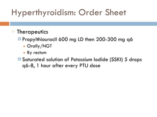 Hyperthyroidism: Order Sheet
Therapeutics
¤ Propylthiouracil 600 mg LD then 200-300 mg q6
■ Orally/NGT
■ By rectum
¤ Saturated solution of Potassium Iodide (SSKI) 5 drops
q6-8, 1 hour after every PTU dose
 