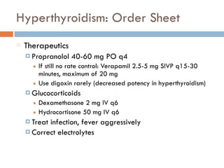 Hyperthyroidism: Order Sheet
Therapeutics
¤ Propranolol 40-60 mg PO q4
■ If still no rate control: Verapamil 2.5-5 mg SIVP q15-30
minutes, maximum of 20 mg
■ Use digoxin rarely (decreased potency in hyperthyroidism)
¤ Glucocorticoids
■ Dexamethasone 2 mg IV q6
■ Hydrocortisone 50 mg IV q6
¤ Treat infection, fever aggressively
¤ Correct electrolytes
 