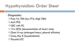 Hypothyroidism: Order Sheet
Diagnostics
¤ Free T4, TSH (low FT4, High TSH)
¤ Anti-TPO
¤ CBC with PC
¤ 12-L ECG (documentation of heart rate)
¤ Chest X-ray (enlarged heart, pleural effusion)
¤ Crea, Na, K (hypokalemia)
¤ Thyroid UTZ
 