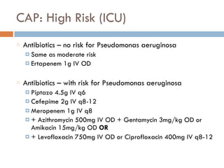 CAP: High Risk (ICU)
Antibiotics – no risk for Pseudomonas aeruginosa
¤ Same as moderate risk
¤ Ertapenem 1g IV OD
Antibiotics – with risk for Pseudomonas aeruginosa
¤ Piptazo 4.5g IV q6
¤ Cefepime 2g IV q8-12
¤ Meropenem 1g IV q8
¤ + Azithromycin 500mg IV OD + Gentamycin 3mg/kg OD or
Amikacin 15mg/kg OD OR
¤ + Levofloxacin 750mg IV OD or Ciprofloxacin 400mg IV q8-12
 