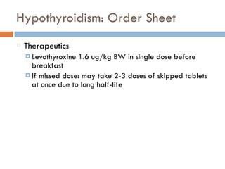 Hypothyroidism: Order Sheet
Therapeutics
¤ Levothyroxine 1.6 ug/kg BW in single dose before
breakfast
¤ If missed dose: may take 2-3 doses of skipped tablets
at once due to long half-life
 