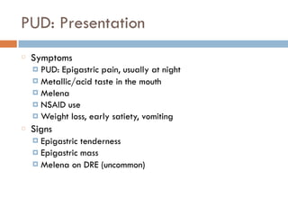 PUD: Presentation
Symptoms
¤ PUD: Epigastric pain, usually at night
¤ Metallic/acid taste in the mouth
¤ Melena
¤ NSAID use
¤ Weight loss, early satiety, vomiting
Signs
¤ Epigastric tenderness
¤ Epigastric mass
¤ Melena on DRE (uncommon)
 