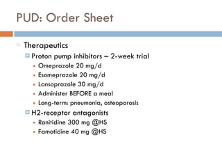 PUD: Order Sheet
Therapeutics
¤ Proton pump inhibitors – 2-week trial
■ Omeprazole 20 mg/d
■ Esomeprazole 20 mg/d
■ Lansoprazole 30 mg/d
■ Administer BEFORE a meal
■ Long-term: pneumonia, osteoporosis
¤ H2-receptor antagonists
■ Ranitidine 300 mg @HS
■ Famotidine 40 mg @HS
 