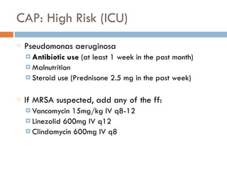 CAP: High Risk (ICU)
Pseudomonas aeruginosa
¤ Antibiotic use (at least 1 week in the past month)
¤ Malnutrition
¤ Steroid use (Prednisone 2.5 mg in the past week)
If MRSA suspected, add any of the ff:
¤ Vancomycin 15mg/kg IV q8-12
¤ Linezolid 600mg IV q12
¤ Clindamycin 600mg IV q8
 