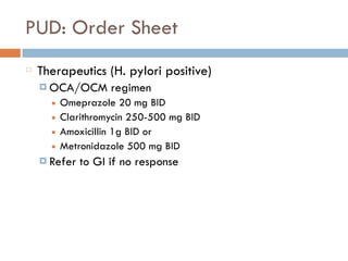 PUD: Order Sheet
Therapeutics (H. pylori positive)
¤ OCA/OCM regimen
■ Omeprazole 20 mg BID
■ Clarithromycin 250-500 mg BID
■ Amoxicillin 1g BID or
■ Metronidazole 500 mg BID
¤ Refer to GI if no response
 