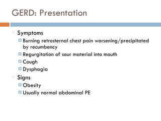 GERD: Presentation
Symptoms
¤ Burning retrosternal chest pain worsening/precipitated
by recumbency
¤ Regurgitation of sour material into mouth
¤ Cough
¤ Dysphagia
Signs
¤ Obesity
¤ Usually normal abdominal PE
 