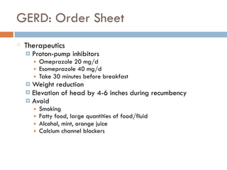 GERD: Order Sheet
Therapeutics
¤ Proton-pump inhibitors
■ Omeprazole 20 mg/d
■ Esomeprazole 40 mg/d
■ Take 30 minutes before breakfast
¤ Weight reduction
¤ Elevation of head by 4-6 inches during recumbency
¤ Avoid
■ Smoking
■ Fatty food, large quantities of food/fluid
■ Alcohol, mint, orange juice
■ Calcium channel blockers
 