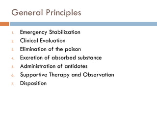 General Principles
1. Emergency Stabilization
2. Clinical Evaluation
3. Elimination of the poison
4. Excretion of absorbed substance
5. Administration of antidotes
6. Supportive Therapy and Observation
7. Disposition
 