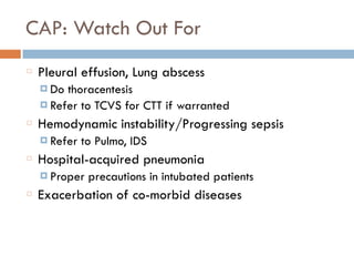 CAP: Watch Out For
Pleural effusion, Lung abscess
¤ Do thoracentesis
¤ Refer to TCVS for CTT if warranted
Hemodynamic instability/Progressing sepsis
¤ Refer to Pulmo, IDS
Hospital-acquired pneumonia
¤ Proper precautions in intubated patients
Exacerbation of co-morbid diseases
 
