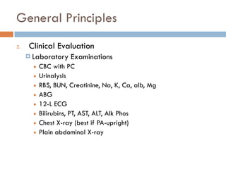 General Principles
2. Clinical Evaluation
¤ Laboratory Examinations
■ CBC with PC
■ Urinalysis
■ RBS, BUN, Creatinine, Na, K, Ca, alb, Mg
■ ABG
■ 12-L ECG
■ Bilirubins, PT, AST, ALT, Alk Phos
■ Chest X-ray (best if PA-upright)
■ Plain abdominal X-ray
 