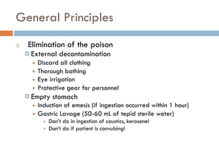 General Principles
3. Elimination of the poison
¤ External decontamination
■ Discard all clothing
■ Thorough bathing
■ Eye irrigation
■ Protective gear for personnel
¤ Empty stomach
■ Induction of emesis (if ingestion occurred within 1 hour)
■ Gastric Lavage (50-60 mL of tepid sterile water)
■ Don’t do in ingestion of caustics, kerosene!
■ Don’t do if patient is convulsing!
 