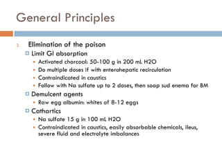 General Principles
3. Elimination of the poison
¤ Limit GI absorption
■ Activated charcoal: 50-100 g in 200 mL H2O
■ Do multiple doses if with enterohepatic recirculation
■ Contraindicated in caustics
■ Follow with Na sulfate up to 2 doses, then soap sud enema for BM
¤ Demulcent agents
■ Raw egg albumin: whites of 8-12 eggs
¤ Cathartics
■ Na sulfate 15 g in 100 mL H2O
■ Contraindicated in caustics, easily absorbable chemicals, ileus,
severe fluid and electrolyte imbalances
 
