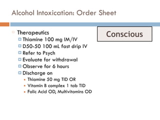 Alcohol Intoxication: Order Sheet
Therapeutics
¤ Thiamine 100 mg IM/IV
¤ D50-50 100 mL fast drip IV
¤ Refer to Psych
¤ Evaluate for withdrawal
¤ Observe for 6 hours
¤ Discharge on
■ Thiamine 50 mg TID OR
■ Vitamin B complex 1 tab TID
■ Folic Acid OD, Multivitamins OD
Conscious
 