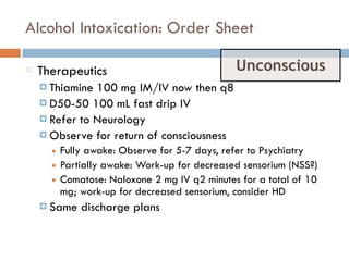 Alcohol Intoxication: Order Sheet
Therapeutics
¤ Thiamine 100 mg IM/IV now then q8
¤ D50-50 100 mL fast drip IV
¤ Refer to Neurology
¤ Observe for return of consciousness
■ Fully awake: Observe for 5-7 days, refer to Psychiatry
■ Partially awake: Work-up for decreased sensorium (NSS?)
■ Comatose: Naloxone 2 mg IV q2 minutes for a total of 10
mg; work-up for decreased sensorium, consider HD
¤ Same discharge plans
Unconscious
 