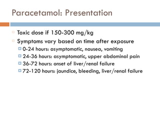 Paracetamol: Presentation
Toxic dose if 150-300 mg/kg
Symptoms vary based on time after exposure
¤ 0-24 hours: asymptomatic, nausea, vomiting
¤ 24-36 hours: asymptomatic, upper abdominal pain
¤ 36-72 hours: onset of liver/renal failure
¤ 72-120 hours: jaundice, bleeding, liver/renal failure
 