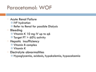 Paracetamol: WOF
Acute Renal Failure
¤ IVF hydration
¤ Refer to Renal for possible Dialysis
Bleeding
¤ Vitamin K 10 mg IV up to q6
¤ Target PT > 60% activity
Hepatic insufficiency
¤ Vitamin B complex
¤ Vitamin K
Electrolyte abnormalities
¤ Hypoglycemia, acidosis, hypokalemia, hypocalcemia
 