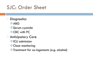 SJC: Order Sheet
Diagnostics
¤ ABG
¤ Serum cyanide
¤ CBC with PC
Anticipatory Care
¤ ICU admission
¤ Close monitoring
¤ Treatment for co-ingestants (e.g. alcohol)
 