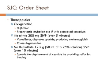 SJC: Order Sheet
Therapeutics
¤ Oxygenation
■ High flow
■ Prophylactic intubation esp if with decreased sensorium
¤ Na nitrite 300 mg SIVP (over 5 minutes)
■ Vasodilator, displaces cyanide, producing methemoglobin
■ Causes hypotension
¤ Na thiosulfate 12.5 g (50 mL of a 25% solution) SIVP
(over 10 minutes)
■ Speeds the displacement of cyanide by providing sulfur for
binding
 