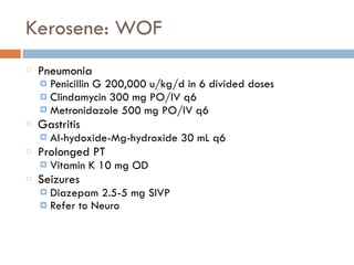 Kerosene: WOF
Pneumonia
¤ Penicillin G 200,000 u/kg/d in 6 divided doses
¤ Clindamycin 300 mg PO/IV q6
¤ Metronidazole 500 mg PO/IV q6
Gastritis
¤ Al-hydoxide-Mg-hydroxide 30 mL q6
Prolonged PT
¤ Vitamin K 10 mg OD
Seizures
¤ Diazepam 2.5-5 mg SIVP
¤ Refer to Neuro
 