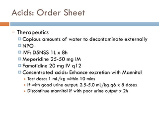 Acids: Order Sheet
Therapeutics
¤ Copious amounts of water to decontaminate externally
¤ NPO
¤ IVF: D5NSS 1L x 8h
¤ Meperidine 25-50 mg IM
¤ Famotidine 20 mg IV q12
¤ Concentrated acids: Enhance excretion with Mannitol
■ Test dose: 1 mL/kg within 10 mins
■ If with good urine output: 2.5-5.0 mL/kg q6 x 8 doses
■ Discontinue mannitol if with poor urine output x 2h
 