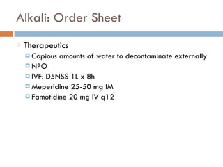 Alkali: Order Sheet
Therapeutics
¤ Copious amounts of water to decontaminate externally
¤ NPO
¤ IVF: D5NSS 1L x 8h
¤ Meperidine 25-50 mg IM
¤ Famotidine 20 mg IV q12
 