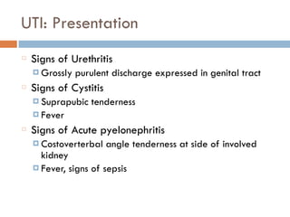 UTI: Presentation
Signs of Urethritis
¤ Grossly purulent discharge expressed in genital tract
Signs of Cystitis
¤ Suprapubic tenderness
¤ Fever
Signs of Acute pyelonephritis
¤ Costoverterbal angle tenderness at side of involved
kidney
¤ Fever, signs of sepsis
 