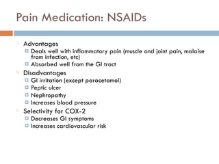 Pain Medication: NSAIDs
Advantages
¤ Deals well with inflammatory pain (muscle and joint pain, malaise
from infection, etc)
¤ Absorbed well from the GI tract
Disadvantages
¤ GI irritation (except paracetamol)
¤ Peptic ulcer
¤ Nephropathy
¤ Increases blood pressure
Selectivity for COX-2
¤ Decreases GI symptoms
¤ Increases cardiovascular risk
 