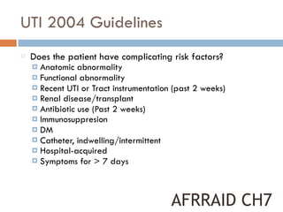 UTI 2004 Guidelines
Does the patient have complicating risk factors?
¤ Anatomic abnormality
¤ Functional abnormality
¤ Recent UTI or Tract instrumentation (past 2 weeks)
¤ Renal disease/transplant
¤ Antibiotic use (Past 2 weeks)
¤ Immunosuppresion
¤ DM
¤ Catheter, indwelling/intermittent
¤ Hospital-acquired
¤ Symptoms for > 7 days
AFRRAID CH7
 