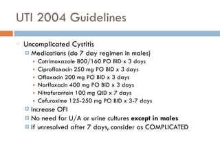 UTI 2004 Guidelines
Uncomplicated Cystitis
¤ Medications (do 7 day regimen in males)
■ Cotrimoxazole 800/160 PO BID x 3 days
■ Ciprofloxacin 250 mg PO BID x 3 days
■ Ofloxacin 200 mg PO BID x 3 days
■ Norfloxacin 400 mg PO BID x 3 days
■ Nitrofurantoin 100 mg QID x 7 days
■ Cefuroxime 125-250 mg PO BID x 3-7 days
¤ Increase OFI
¤ No need for U/A or urine cultures except in males
¤ If unresolved after 7 days, consider as COMPLICATED
 