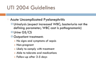 UTI 2004 Guidelines
Acute Uncomplicated Pyelonephritis
¤ Urinalysis (expect increased WBC; bacteriuria not the
defining parameter; WBC cast is pathognomonic)
¤ Urine GS/CS
¤ Outpatient treatment:
■ No signs and symptoms of sepsis
■ Non-pregnant
■ Likely to comply with treatment
■ Able to tolerate oral medications
■ Follow-up after 3-5 days
 