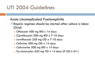 UTI 2004 Guidelines
Acute Uncomplicated Pyelonephritis
¤ Empiric regimen should be started after culture is taken
(Oral)
■ Ofloxacin 400 mg BID x 14 days
■ Ciprofloxacin 500 mg BID x 7-10 days
■ Levofloxacin 250 mg OD x 7-10 days
■ Cefixime 400 mg OD x 14 days
■ Cefuroxime 500 mg BID x 14 days
■ Co-amoxyclav 625 mg TID x 14 days (if GS is G+)
 