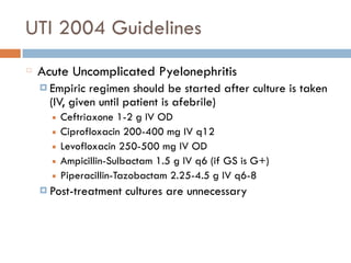 UTI 2004 Guidelines
Acute Uncomplicated Pyelonephritis
¤ Empiric regimen should be started after culture is taken
(IV, given until patient is afebrile)
■ Ceftriaxone 1-2 g IV OD
■ Ciprofloxacin 200-400 mg IV q12
■ Levofloxacin 250-500 mg IV OD
■ Ampicillin-Sulbactam 1.5 g IV q6 (if GS is G+)
■ Piperacillin-Tazobactam 2.25-4.5 g IV q6-8
¤ Post-treatment cultures are unnecessary
 