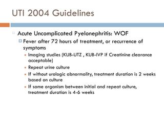 UTI 2004 Guidelines
Acute Uncomplicated Pyelonephritis: WOF
¤ Fever after 72 hours of treatment, or recurrence of
symptoms
■ Imaging studies (KUB-UTZ , KUB-IVP if Creatinine clearance
acceptable)
■ Repeat urine culture
■ If without urologic abnormality, treatment duration is 2 weeks
based on culture
■ If same organism between initial and repeat culture,
treatment duration is 4-6 weeks
 