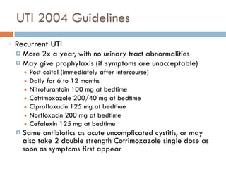 UTI 2004 Guidelines
Recurrent UTI
¤ More 2x a year, with no urinary tract abnormalities
¤ May give prophylaxis (if symptoms are unacceptable)
■ Post-coital (immediately after intercourse)
■ Daily for 6 to 12 months
■ Nitrofurantoin 100 mg at bedtime
■ Cotrimoxazole 200/40 mg at bedtime
■ Ciprofloxacin 125 mg at bedtime
■ Norfloxacin 200 mg at bedtime
■ Cefalexin 125 mg at bedtime
¤ Same antibiotics as acute uncomplicated cystitis, or may
also take 2 double strength Cotrimoxazole single dose as
soon as symptoms first appear
 