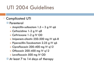 UTI 2004 Guidelines
Complicated UTI
¤ Parenteral
■ Ampicillin-sulbactam 1.5 – 3 g IV q6
■ Ceftazidime 1-2 g IV q8
■ Ceftriaxone 1-2 g IV OD
■ Imipenem-cilastin 250-500 mg IV q6-8
■ Piperacillin-Tazobactam 2.25 g IV q6
■ Ciprofloxacin 200-400 mg IV q12
■ Ofloxacin 200-400 mg IV q12
■ Levofloxacin 500 mg IV OD
¤ At least 7 to 14 days of therapy
 