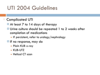 UTI 2004 Guidelines
Complicated UTI
¤ At least 7 to 14 days of therapy
¤ Urine culture should be repeated 1 to 2 weeks after
completion of medications
■ If persistent, refer to urology/nephrology
¤ If no response, may do
■ Plain KUB x-ray
■ KUB-UTZ
■ Helical CT scan
 