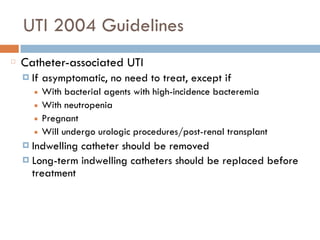 UTI 2004 Guidelines
Catheter-associated UTI
¤ If asymptomatic, no need to treat, except if
■ With bacterial agents with high-incidence bacteremia
■ With neutropenia
■ Pregnant
■ Will undergo urologic procedures/post-renal transplant
¤ Indwelling catheter should be removed
¤ Long-term indwelling catheters should be replaced before
treatment
 