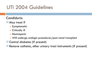 UTI 2004 Guidelines
Candiduria
¤ May treat if
■ Symptomatic
■ Critically ill
■ Neutropenic
■ Will undergo urologic procedures/post-renal transplant
¤ Control diabetes (if present)
¤ Remove catheter, other urinary tract instruments (if present)
 