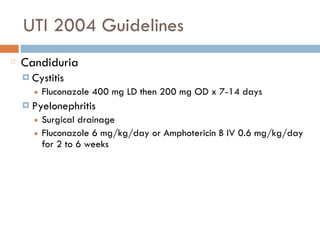 UTI 2004 Guidelines
Candiduria
¤ Cystitis
■ Fluconazole 400 mg LD then 200 mg OD x 7-14 days
¤ Pyelonephritis
■ Surgical drainage
■ Fluconazole 6 mg/kg/day or Amphotericin B IV 0.6 mg/kg/day
for 2 to 6 weeks
 
