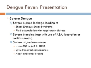 Dengue Fever: Presentation
Severe Dengue
¤ Severe plasma leakage leading to
■ Shock (Dengue Shock Syndrome)
■ Fluid accumulation with respiratory distress
¤ Severe bleeding (esp with use of ASA, Ibuprofen or
corticosteroids)
¤ Severe organ involvement
■ Liver: AST or ALT > 1000
■ CNS: Impaired consciousness
■ Heart and other organs
 