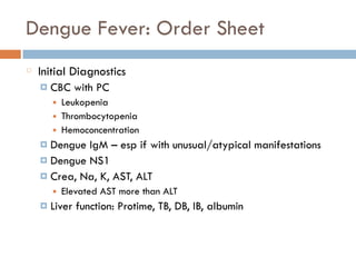 Dengue Fever: Order Sheet
Initial Diagnostics
¤ CBC with PC
■ Leukopenia
■ Thrombocytopenia
■ Hemoconcentration
¤ Dengue IgM – esp if with unusual/atypical manifestations
¤ Dengue NS1
¤ Crea, Na, K, AST, ALT
■ Elevated AST more than ALT
¤ Liver function: Protime, TB, DB, IB, albumin
 