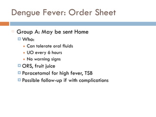 Dengue Fever: Order Sheet
Group A: May be sent Home
¤ Who:
■ Can tolerate oral fluids
■ UO every 6 hours
■ No warning signs
¤ ORS, fruit juice
¤ Paracetamol for high fever, TSB
¤ Possible follow-up if with complications
 